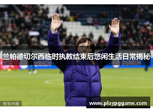 兰帕德切尔西临时执教结束后悠闲生活日常揭秘 兰帕德切尔西临时执教结束后悠闲生活日常揭秘
