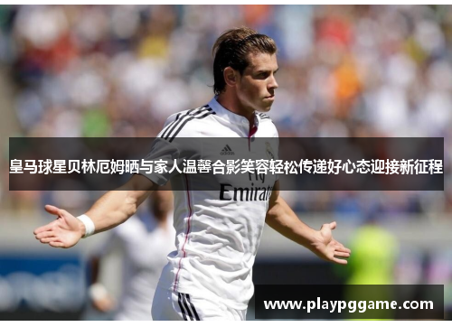 皇马球星贝林厄姆晒与家人温馨合影笑容轻松传递好心态迎接新征程