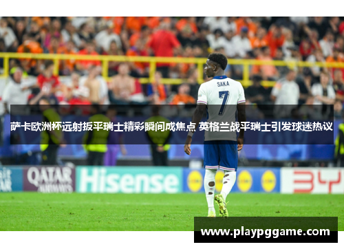 萨卡欧洲杯远射扳平瑞士精彩瞬间成焦点 英格兰战平瑞士引发球迷热议