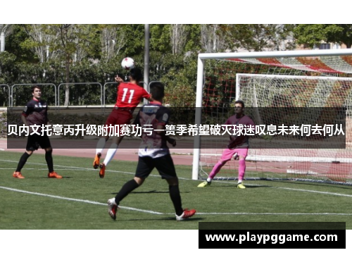 贝内文托意丙升级附加赛功亏一篑季希望破灭球迷叹息未来何去何从 贝内文托意丙升级附加赛功亏一篑季希望破灭球迷叹息未来何去何从