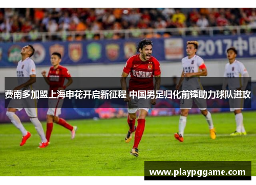 费南多加盟上海申花开启新征程 中国男足归化前锋助力球队进攻