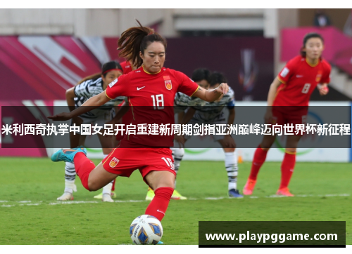 米利西奇执掌中国女足开启重建新周期剑指亚洲巅峰迈向世界杯新征程 米利西奇执掌中国女足开启重建新周期剑指亚洲巅峰迈向世界杯新征程
