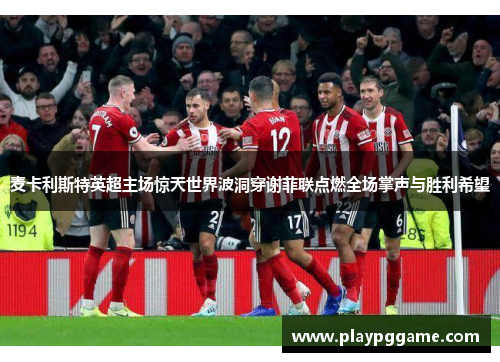 麦卡利斯特英超主场惊天世界波洞穿谢菲联点燃全场掌声与胜利希望 麦卡利斯特英超主场惊天世界波洞穿谢菲联点燃全场掌声与胜利希望